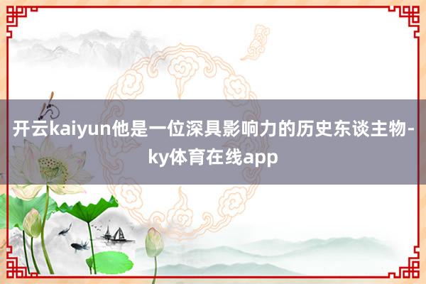 开云kaiyun他是一位深具影响力的历史东谈主物-ky体育在线app