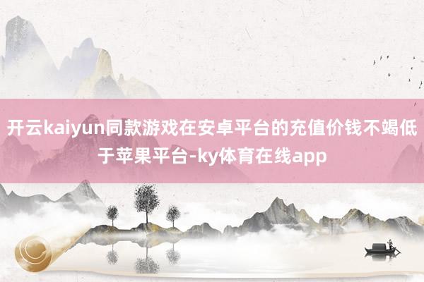 开云kaiyun同款游戏在安卓平台的充值价钱不竭低于苹果平台-ky体育在线app