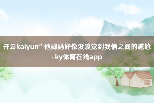 开云kaiyun”他姆妈好像没嗅觉到我俩之间的尴尬-ky体育在线app