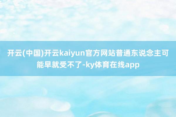 开云(中国)开云kaiyun官方网站普通东说念主可能早就受不了-ky体育在线app