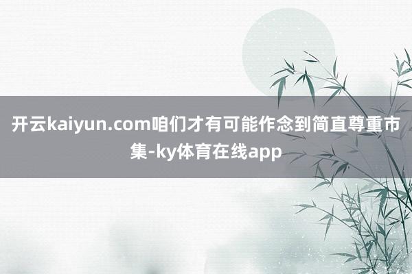 开云kaiyun.com咱们才有可能作念到简直尊重市集-ky体育在线app