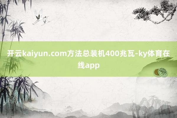 开云kaiyun.com方法总装机400兆瓦-ky体育在线app