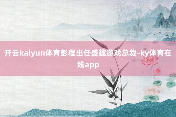开云kaiyun体育彭程出任盛趣游戏总裁-ky体育在线app