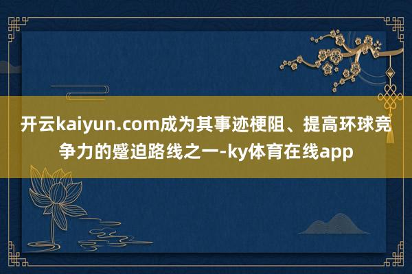 开云kaiyun.com成为其事迹梗阻、提高环球竞争力的蹙迫路线之一-ky体育在线app