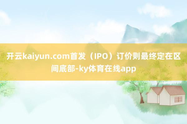 开云kaiyun.com首发（IPO）订价则最终定在区间底部-ky体育在线app