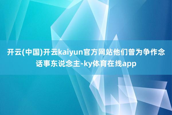 开云(中国)开云kaiyun官方网站他们曾为争作念话事东说念主-ky体育在线app
