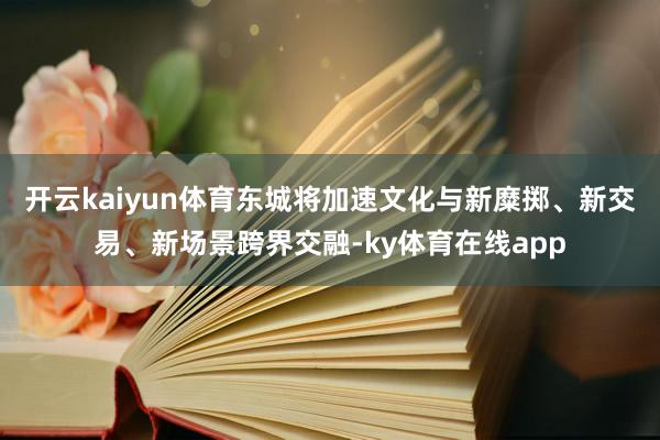 开云kaiyun体育东城将加速文化与新糜掷、新交易、新场景跨界交融-ky体育在线app