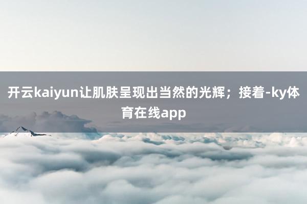 开云kaiyun让肌肤呈现出当然的光辉；接着-ky体育在线app