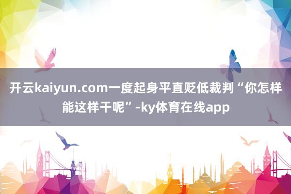 开云kaiyun.com一度起身平直贬低裁判“你怎样能这样干呢”-ky体育在线app