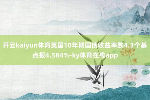 开云kaiyun体育英国10年期国债收益率跌4.3个基点报4.584%-ky体育在线app
