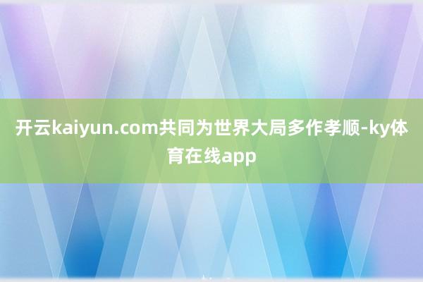 开云kaiyun.com共同为世界大局多作孝顺-ky体育在线app