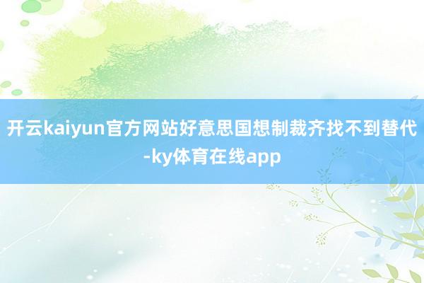 开云kaiyun官方网站好意思国想制裁齐找不到替代-ky体育在线app