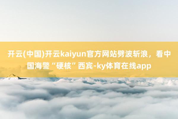 开云(中国)开云kaiyun官方网站劈波斩浪，看中国海警“硬核”西宾-ky体育在线app