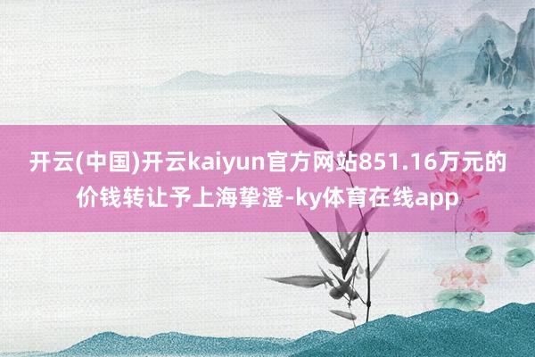 开云(中国)开云kaiyun官方网站851.16万元的价钱转让予上海挚澄-ky体育在线app