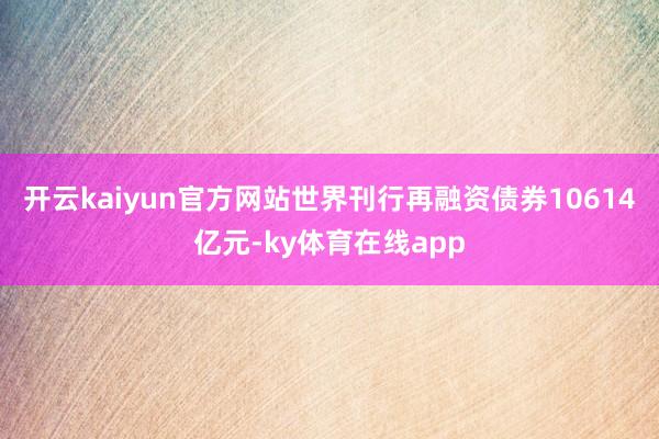 开云kaiyun官方网站世界刊行再融资债券10614亿元-ky体育在线app