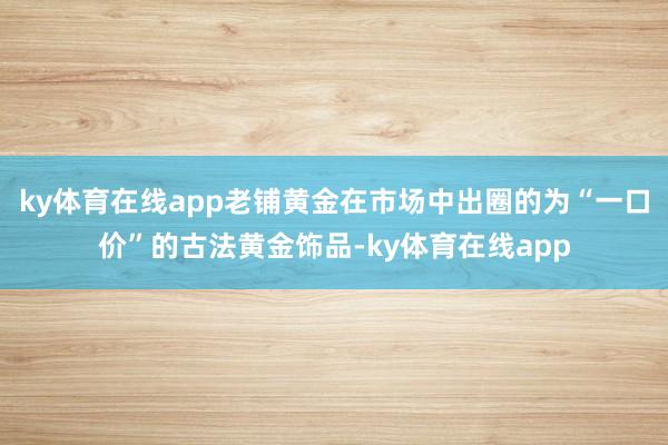 ky体育在线app老铺黄金在市场中出圈的为“一口价”的古法黄金饰品-ky体育在线app