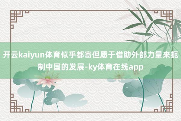 开云kaiyun体育似乎都寄但愿于借助外部力量来扼制中国的发展-ky体育在线app