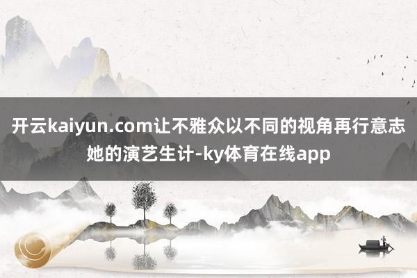 开云kaiyun.com让不雅众以不同的视角再行意志她的演艺生计-ky体育在线app