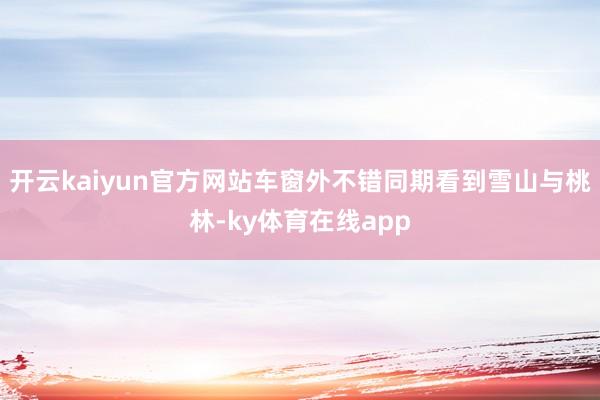 开云kaiyun官方网站车窗外不错同期看到雪山与桃林-ky体育在线app