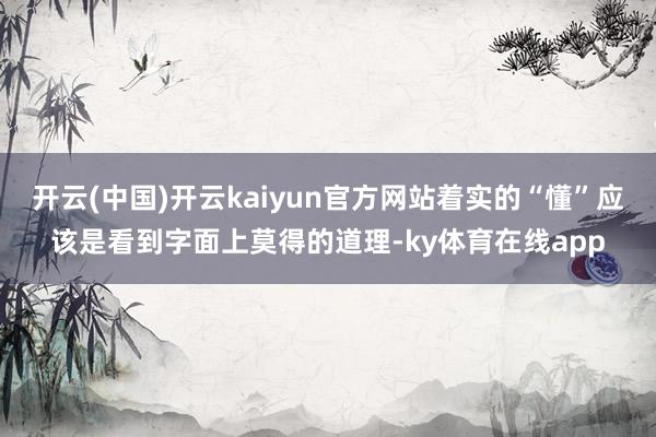 开云(中国)开云kaiyun官方网站着实的“懂”应该是看到字面上莫得的道理-ky体育在线app