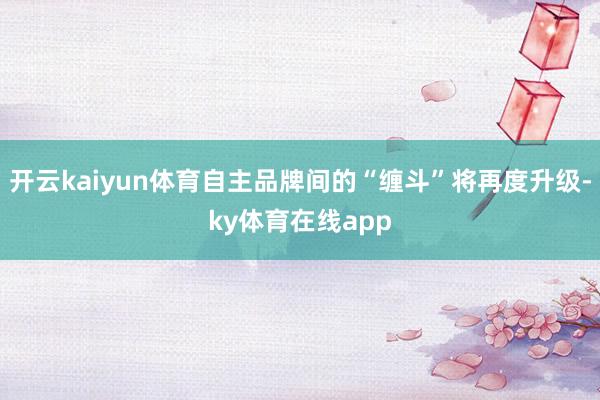 开云kaiyun体育自主品牌间的“缠斗”将再度升级-ky体育在线app