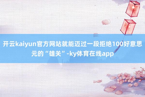开云kaiyun官方网站就能迈过一段拒绝100好意思元的“雄关”-ky体育在线app