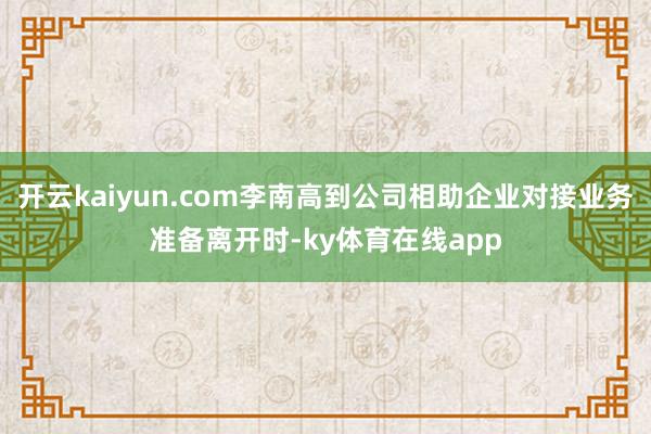 开云kaiyun.com李南高到公司相助企业对接业务准备离开时-ky体育在线app