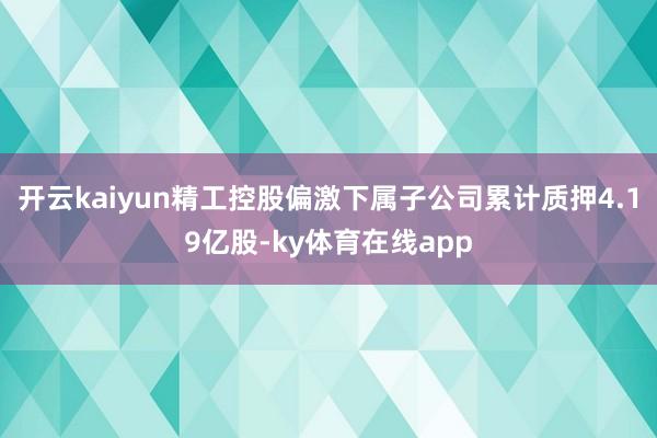 开云kaiyun精工控股偏激下属子公司累计质押4.19亿股-ky体育在线app