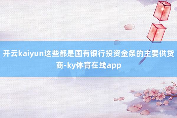 开云kaiyun这些都是国有银行投资金条的主要供货商-ky体育在线app
