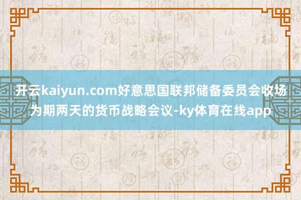 开云kaiyun.com好意思国联邦储备委员会收场为期两天的货币战略会议-ky体育在线app