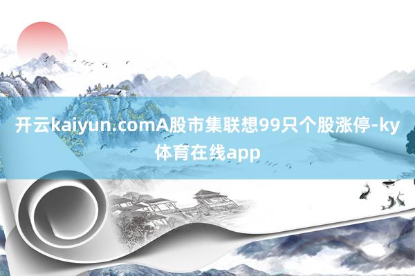 开云kaiyun.comA股市集联想99只个股涨停-ky体育在线app