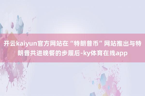 开云kaiyun官方网站在“特朗普币”网站推出与特朗普共进晚餐的步履后-ky体育在线app