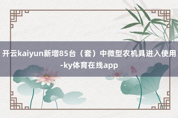 开云kaiyun新增85台（套）中微型农机具进入使用-ky体育在线app