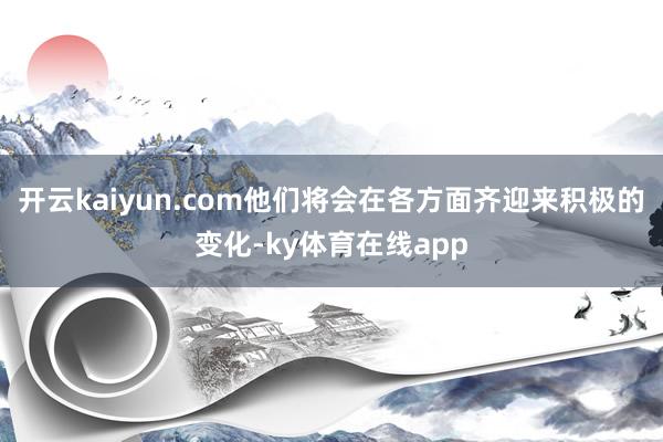 开云kaiyun.com他们将会在各方面齐迎来积极的变化-ky体育在线app