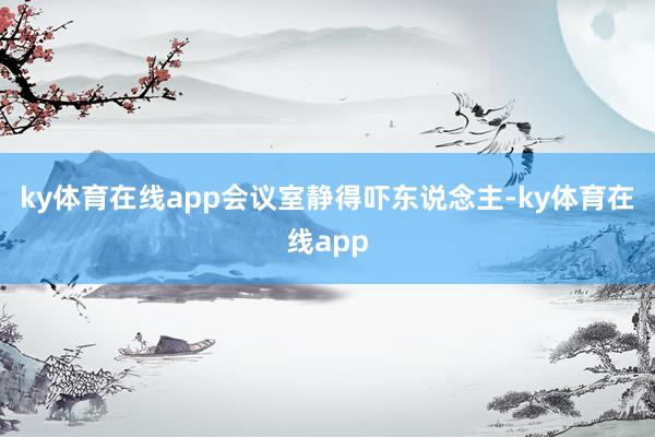 ky体育在线app会议室静得吓东说念主-ky体育在线app
