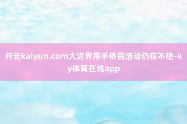 开云kaiyun.com大边界甩手侨民活动仍在不绝-ky体育在线app