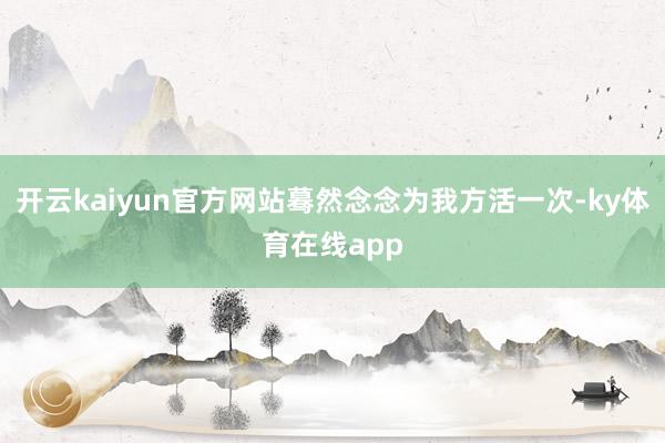 开云kaiyun官方网站蓦然念念为我方活一次-ky体育在线app