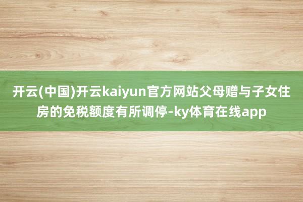 开云(中国)开云kaiyun官方网站父母赠与子女住房的免税额度有所调停-ky体育在线app