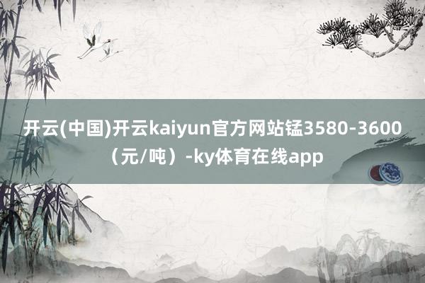 开云(中国)开云kaiyun官方网站锰3580-3600（元/吨）-ky体育在线app
