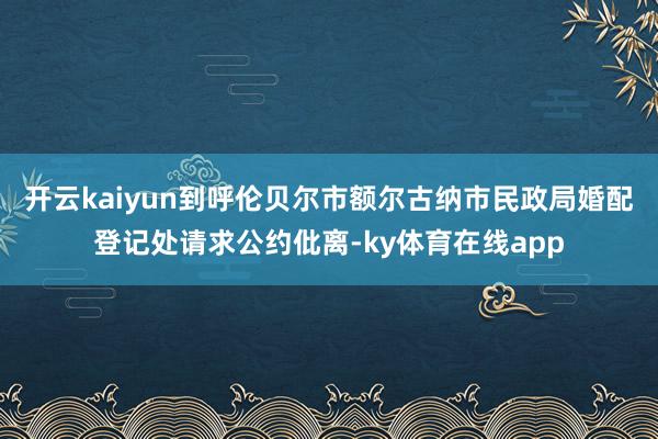 开云kaiyun到呼伦贝尔市额尔古纳市民政局婚配登记处请求公约仳离-ky体育在线app