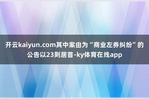 开云kaiyun.com其中案由为“商业左券纠纷”的公告以23则居首-ky体育在线app