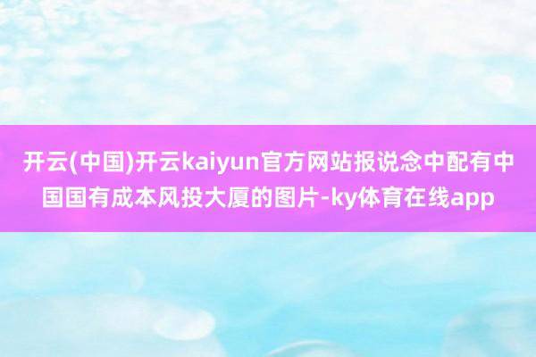 开云(中国)开云kaiyun官方网站报说念中配有中国国有成本风投大厦的图片-ky体育在线app