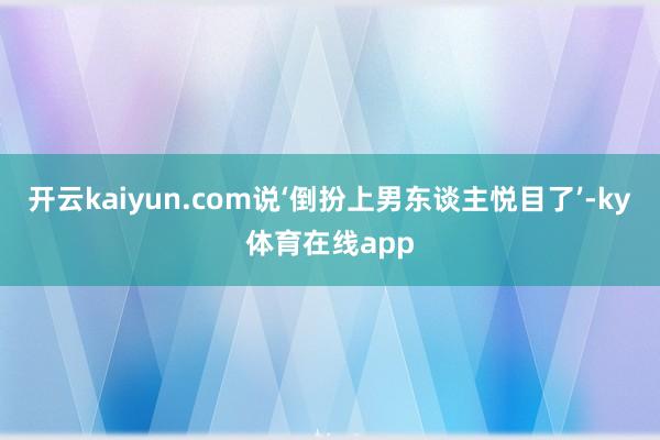 开云kaiyun.com说‘倒扮上男东谈主悦目了’-ky体育在线app