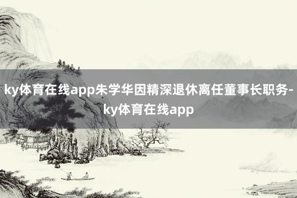 ky体育在线app朱学华因精深退休离任董事长职务-ky体育在线app