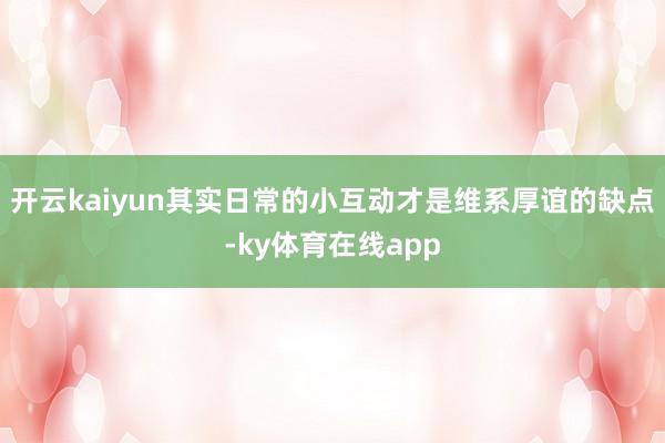 开云kaiyun其实日常的小互动才是维系厚谊的缺点-ky体育在线app
