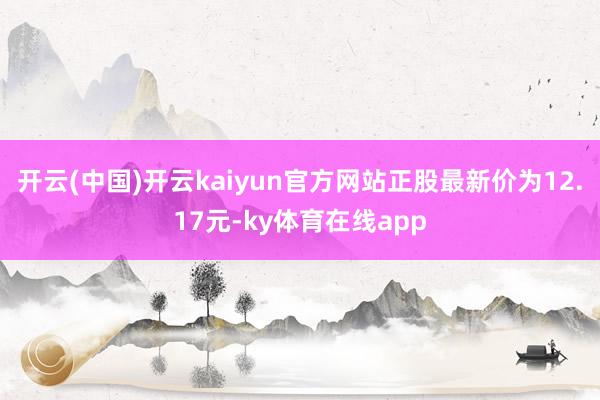 开云(中国)开云kaiyun官方网站正股最新价为12.17元-ky体育在线app