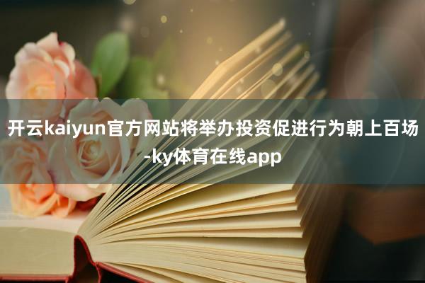 开云kaiyun官方网站将举办投资促进行为朝上百场-ky体育在线app