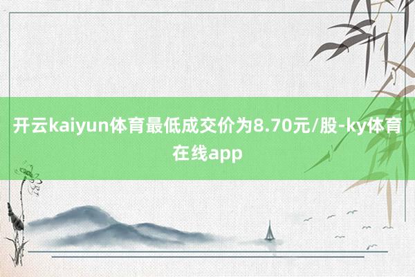 开云kaiyun体育最低成交价为8.70元/股-ky体育在线app