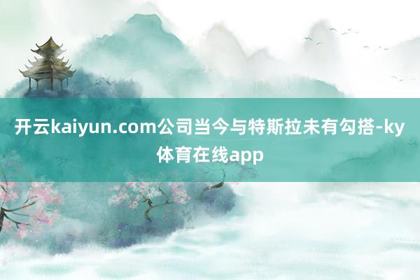 开云kaiyun.com公司当今与特斯拉未有勾搭-ky体育在线app