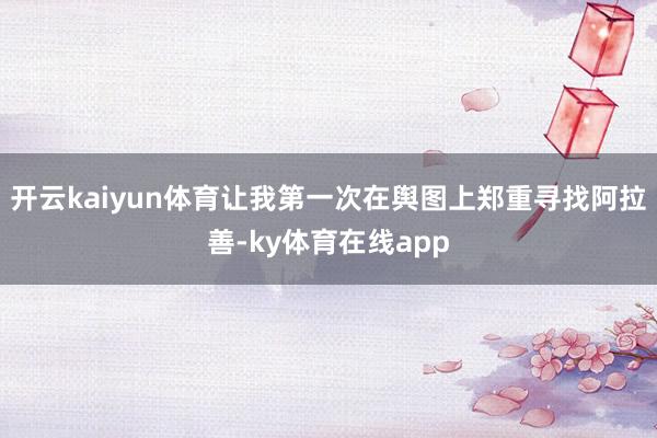 开云kaiyun体育让我第一次在舆图上郑重寻找阿拉善-ky体育在线app